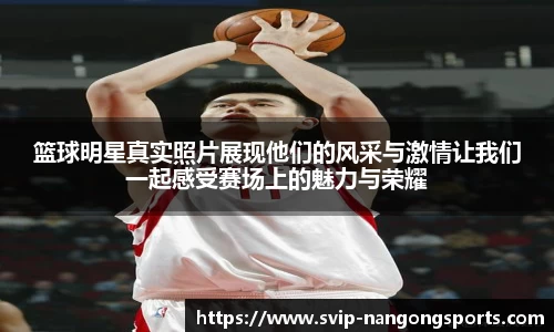 篮球明星真实照片展现他们的风采与激情让我们一起感受赛场上的魅力与荣耀